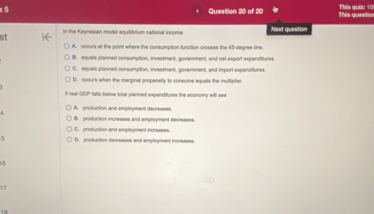 This quiz: 10
This questior
In the Keynesian model equilibrium national income Next question
st
A. occurs at the point where the consumption function crosses the 45-degree line.
B. equals planned consumption, investment, government, and net export expenditures.
C. equals planned consumption, investment, government, and import expenditures.
D. occurs when the marginal propensity to consume equals the multiplier.
If real GDP falls below total planned expenditures the economy will see
A. production and employment decreases.
6
B. production increases and employment decreases.
C. production and employment increases.
5 D. production decreases and employment increases.
16
17
18