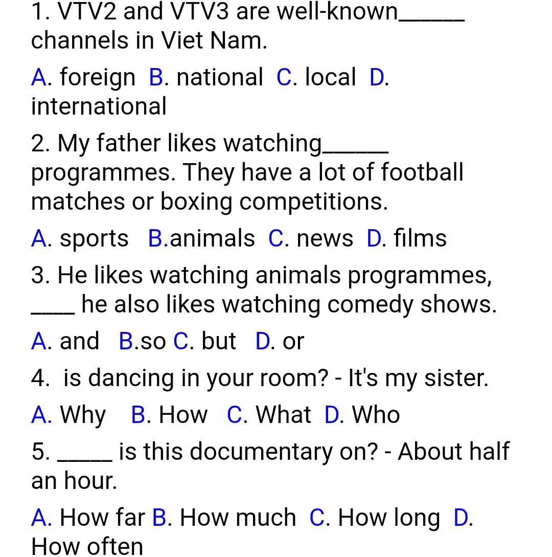 VTV2 and VTV3 are well-known_
channels in Viet Nam.
A. foreign B. national C. local D.
international
2. My father likes watching_
programmes. They have a lot of football
matches or boxing competitions.
A. sports B.animals C. news D. films
3. He likes watching animals programmes,
_he also likes watching comedy shows.
A. and B.so C. but D. or
4. is dancing in your room? - It's my sister.
A. Why B. How C. What I D. Who
5. _is this documentary on? - About half
an hour.
A. How far B. How much C. How long D.
How often