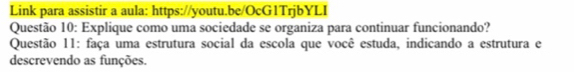 Link para assistir a aula: https://youtu.be/OcG1TrjbYLI 
Questão 10: Explique como uma sociedade se organiza para continuar funcionando? 
Questão 11: faça uma estrutura social da escola que você estuda, indicando a estrutura e 
descrevendo as funções.