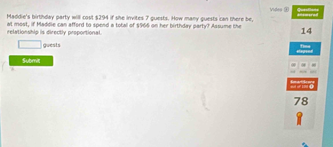 Video 0 Questions 
Maddie's birthday party will cost $294 if she invites 7 guests. How many guests can there be, answered 
at most, if Maddie can afford to spend a total of $966 on her birthday party? Assume the 
relationship is directly proportional.
14
□ guests 
Time 
elapsed 
Submit 
∞ ∞ 
out of 100 ( SmartScore
78