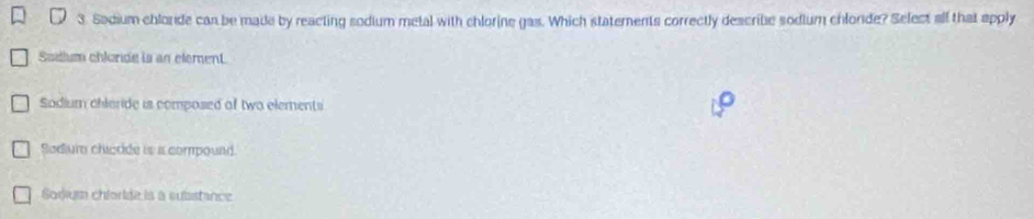 Sadium chlorde can be made by reacting sodium metal with chlorine gas. Which statements correctly describe sodium chlorde? Select all that apply
Sodium chlonde is an element.
Sadium chleride is composed of two elements
Sodiur chiedde is is compound.
Sodium chloride is a suisstance