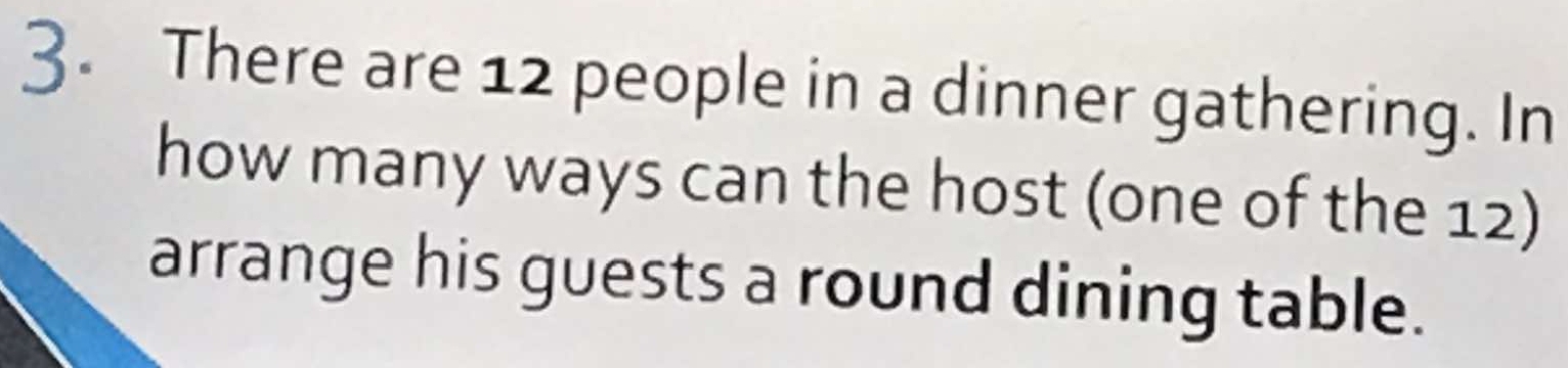 There are 12 people in a dinner gathering. In 
how many ways can the host (one of the 12) 
arrange his guests a round dining table.