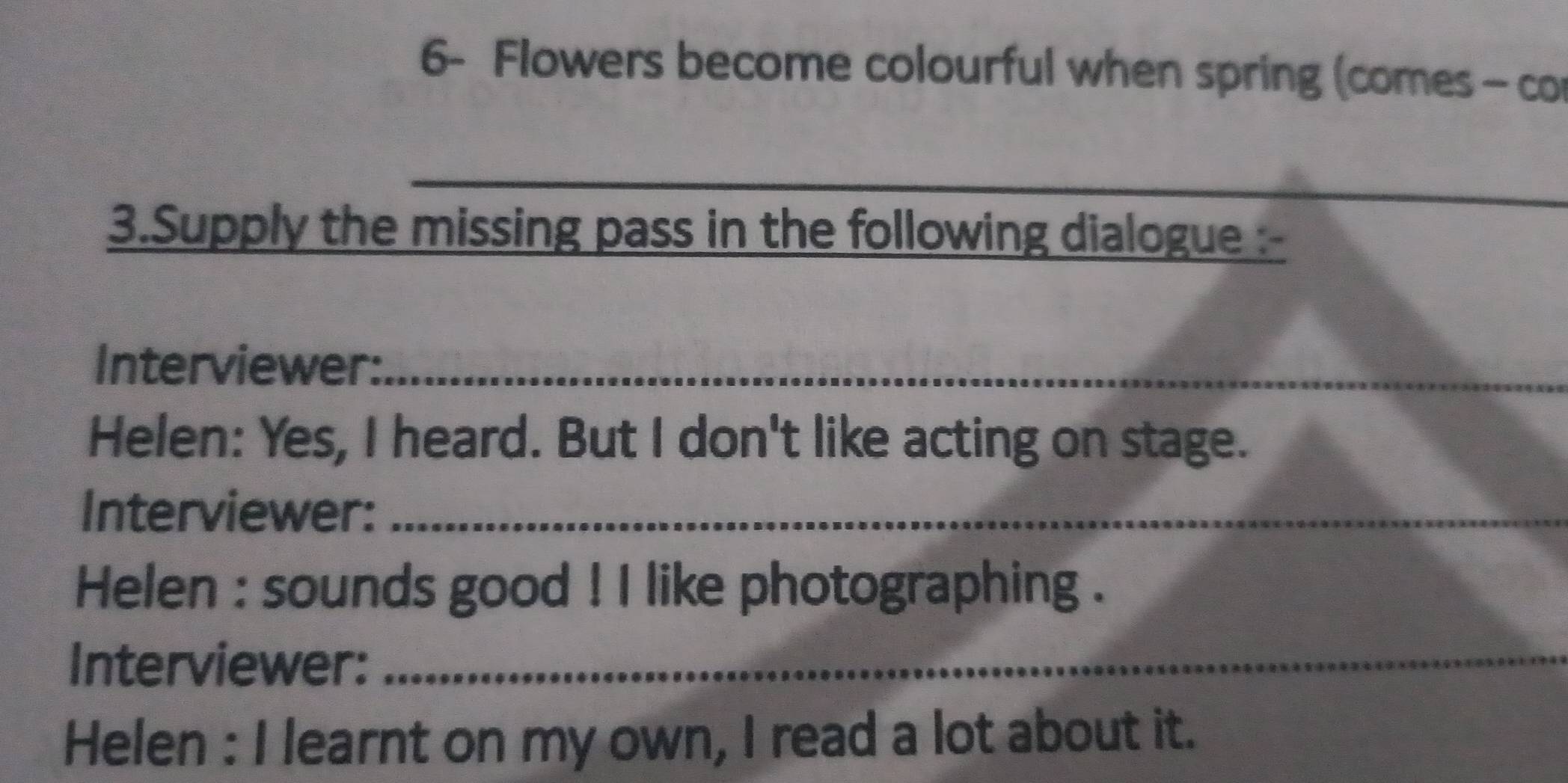 6- Flowers become colourful when spring (comes - co 
_ 
_ 
3.Supply the missing pass in the following dialogue :- 
Interviewer:_ 
Helen: Yes, I heard. But I don't like acting on stage. 
Interviewer:_ 
Helen : sounds good ! I like photographing . 
Interviewer:_ 
Helen : I learnt on my own, I read a lot about it.