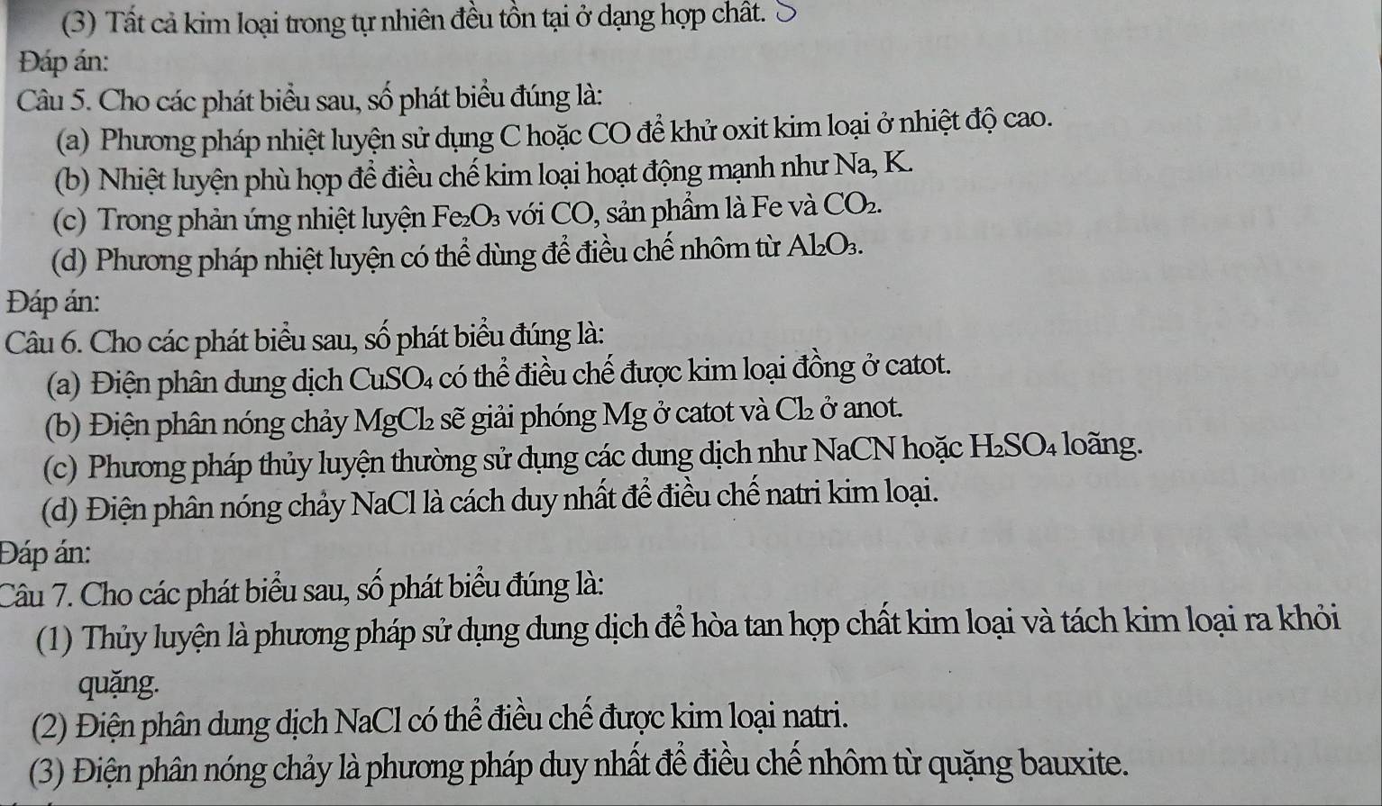 (3) Tất cả kim loại trong tự nhiên đều tồn tại ở dạng hợp chất. 
Đáp án: 
Câu 5. Cho các phát biểu sau, số phát biểu đúng là: 
(a) Phương pháp nhiệt luyện sử dụng C hoặc CO để khử oxit kim loại ở nhiệt độ cao. 
(b) Nhiệt luyện phù hợp đề điều chế kim loại hoạt động mạnh như Na, K. 
(c) Trong phản ứng nhiệt luyện Fe_2O_3 với CO, sản phẩm là Fe và CO_2. 
(d) Phương pháp nhiệt luyện có thể dùng để điều chế nhôm từ Al_2O_3. 
Đáp án: 
Câu 6. Cho các phát biểu sau, số phát biểu đúng là: 
(a) Điện phân dung dịch CuSO₄ có thể điều chế được kim loại đồng ở catot. 
(b) Điện phân nóng chảy MgCl sẽ giải phóng Mg ở catot và ở Cl_2 ở anot. 
(c) Phương pháp thủy luyện thường sử dụng các dung dịch như NaCN hoặc H_2SO_4 loãng. 
(d) Điện phân nóng chảy NaCl là cách duy nhất để điều chế natri kim loại. 
Đáp án: 
Câu 7. Cho các phát biểu sau, số phát biểu đúng là: 
(1) Thủy luyện là phương pháp sử dụng dung dịch để hòa tan hợp chất kim loại và tách kim loại ra khỏi 
quặng. 
(2) Điện phân dung dịch NaCl có thể điều chế được kim loại natri. 
(3) Điện phân nóng chảy là phương pháp duy nhất để điều chế nhôm từ quặng bauxite.