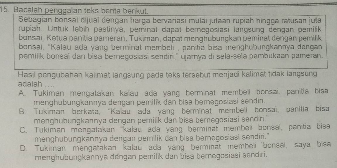 Bacalah penggalan teks berita berikut.
Sebagian bonsai dijual dengan harga bervariasi mulai jutaan rupiah hingga ratusan juta
rupiah. Untuk lebih pastinya, peminat dapat bernegosiasi langsung dengan pemilik
bonsai. Ketua panitia pameran, Tukiman, dapat menghubungkan peminat dengan pemilik
bonsai. “Kalau ada yang berminat membeli , panitia bisa menghubungkannya dengan
pemilik bonsai dan bisa bernegosiasi sendiri,” ujarnya di sela-sela pembukaan pameran.
Hasil pengubahan kalimat langsung pada teks tersebut menjadi kalimat tidak langsung
adalah …
A. Tukiman mengatakan kalau ada yang berminat membeli bonsai, panitia bisa
menghubungkannya dengan pemilik dan bisa bernegosiasi sendiri.
B. Tukiman berkata, “Kalau ada yang berminat membeli bonsai, panitia bisa
menghubungkannya dengan pemilik dan bisa bernegosiasi sendiri."
C. Tukiman mengatakan “kalau ada yang berminat membeli bonsai, panitia bisa
menghubungkannya dengan pemilik dan bisa bernegosiasi sendiri."
D. Tukiman mengatakan kalau ada yang berminat membeli bonsai, saya bisa
menghubungkannya dengan pemilik dan bisa bernegosiasi sendiri.