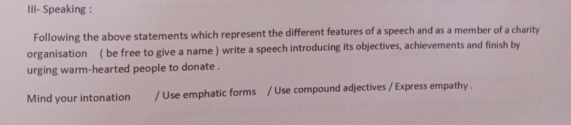 III- Speaking : 
Following the above statements which represent the different features of a speech and as a member of a charity 
organisation ( be free to give a name ) write a speech introducing its objectives, achievements and finish by 
urging warm-hearted people to donate . 
Mind your intonation / Use emphatic forms / Use compound adjectives / Express empathy .