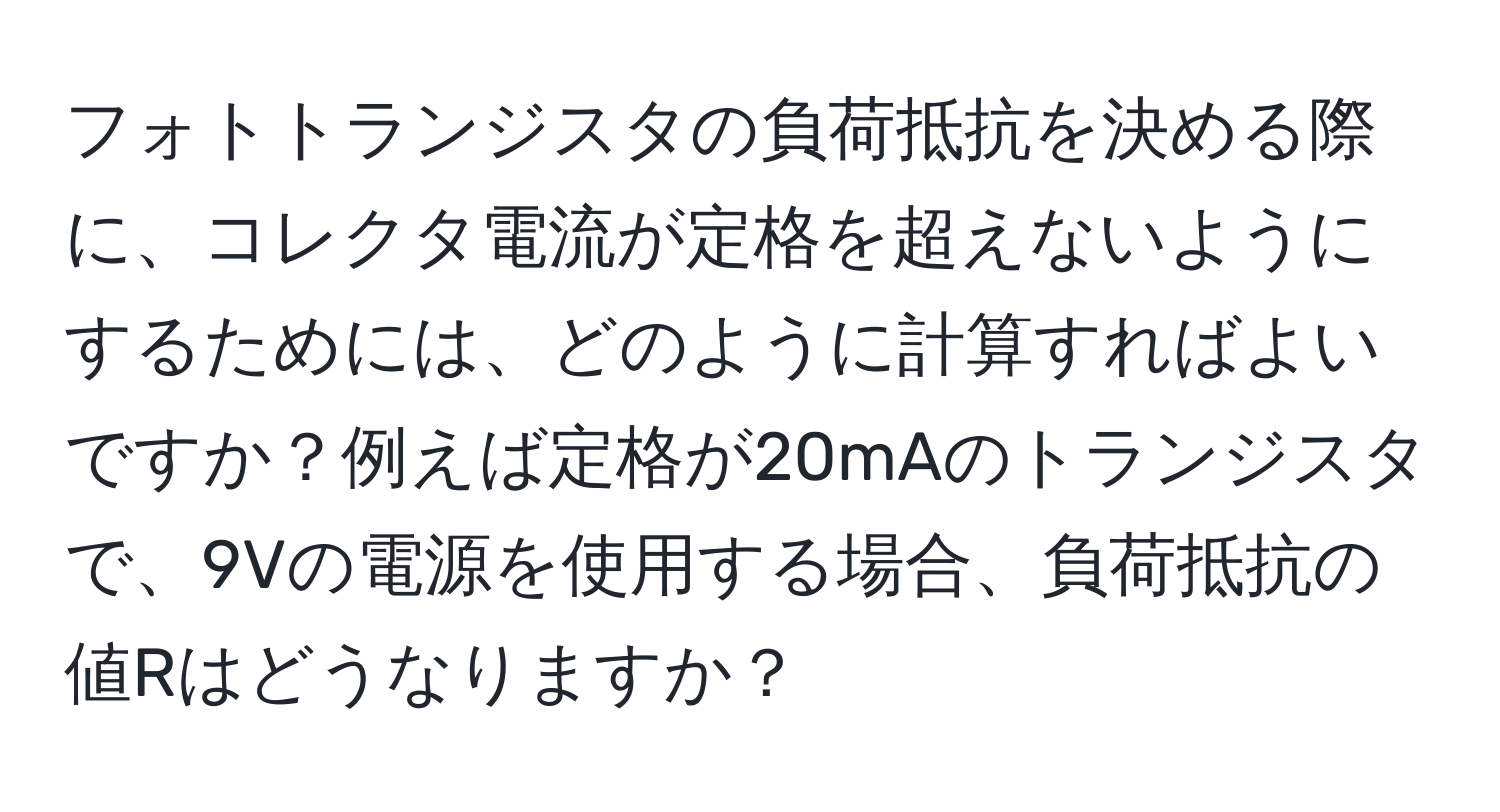 フォトトランジスタの負荷抵抗を決める際に、コレクタ電流が定格を超えないようにするためには、どのように計算すればよいですか？例えば定格が20mAのトランジスタで、9Vの電源を使用する場合、負荷抵抗の値Rはどうなりますか？