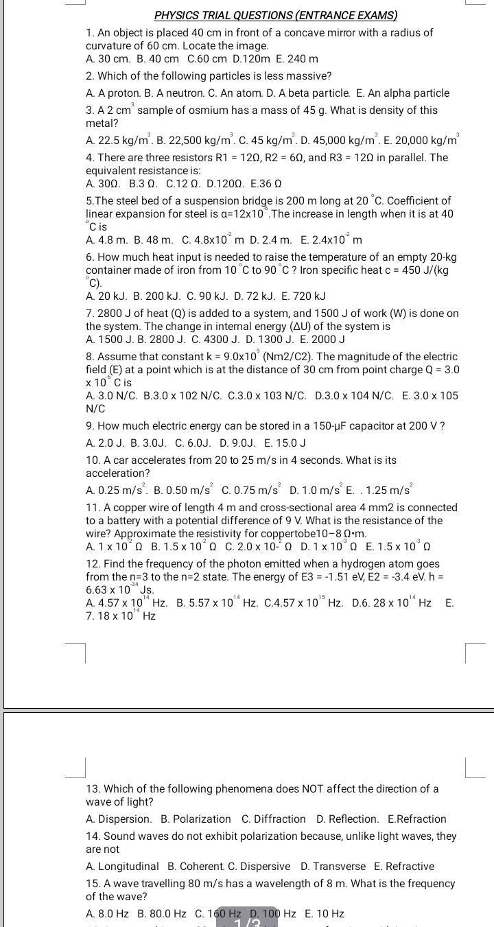 PHYSICS TRIAL QUESTIONS (ENTRANCE EXAMS)
1. An object is placed 40 cm in front of a concave mirror with a radius of
curvature of 60 cm. Locate the image.
A. 30 cm. B. 40 cm C.60 cm D.120m E. 240 m
2. Which of the following particles is less massive?
A. A proton. B. A neutron. C. An atom. D. A beta particle. E. An alpha particle
3. A2cm^3 sample of osmium has a mass of 45 g. What is density of this
metal?
A. 22.5kg/m^3.B.22,500kg/m^3.C.45kg/m^3. D.45,000kg/m^3.E.20,000kg/m^3
4. There are three resistors R1=12Omega ,R2=6Omega , and R3=12Omega in parallel. The
equivalent resistance is:
A. 30Ω. B.3 Ω. C.12 Ω. D.120Ω. E.36 Ω
5.The steel bed of a suspension bridge is 200 m long at 20°C C. Coefficient of
linear expansion for steel is a=12* 10.The increase in length when it is at 40
C is
A. 4.8 m. B. 48 m. C. 4.8* 10^(-2) m D. 2.4 m. E. 2.4* 10^(-2)m
6. How much heat input is needed to raise the temperature of an empty 20-kc
container made of iron from 10°C to 90°C? Iron specific heat c=450J/(kg
°C).
A. 20 kJ. B. 200 kJ. C. 90 kJ. D. 72 kJ. E. 720 kJ
7. 2800 J of heat (Q) is added to a system, and 1500 J of work (W) is done on
the system. The change in internal energy (ΔU) of the system is
A. 1500 J. B. 2800 J. C. 4300 J. D. 1300 J. E. 2000 J
8. Assume that constant k=9.0* 10^9 (Nm 2/C2).. The magnitude of the electric
field (E) at a point which is at the distance of 30 cm from point charge Q=3.0
:10Cis
A. 3.0N/C.B.3.0* 102N/C.C.3.0* 103N/C.D.3.0* 104N/C.. E. 3.0* 105
N/C
9. How much electric energy can be stored in a 150-μF capacitor at 200 V ?
A. 2.0 J. B. 3.0J. C. 6.0J. D. 9.0J. E. 15.0 J
10. A car accelerates from 20 to 25 m/s in 4 seconds. What is its
acceleration?
A. 0.25m/s^2.. B. 0.50m/s^2 C. 0.75m/s^2 D. 1.0m/s^2E..1.25m/s^2
11. A copper wire of length 4 m and cross-sectional area 4 mm2 is connected
to a battery with a potential difference of 9 V. What is the resistance of the
wire? Approximate the resistivity for coppertobe10-8Ω·m.
A. 1* 10^(-2)Omega B. 1.5* 10^(-2)Omega C. 2.0* 10^(-2)Omega D. 1* 10^(-3)Omega □  E. 1.5* 10^(-3)Omega
12. Find the frequency of the photon emitted when a hydrogen atom goes
from the r n=3to the n=2 state. The energy of E3=-1.51eV,E2=-3.4 e V.h=
6 63* 10^(-34)Js.
A. 4.57* 10^(14)Hz. B.5.57* 10^(14) Hz. C.4.57* 10^(15)Hz.D.6.28* 10^(14) Hz E.
7. 18* 10^(14)Hz
13. Which of the following phenomena does NOT affect the direction of a
wave of light?
A. Dispersion. B. Polarization C. Diffraction D. Reflection. E.Refraction
14. Sound waves do not exhibit polarization because, unlike light waves, they
are not
A. Longitudinal B. Coherent. C. Dispersive D. Transverse E. Refractive
15. A wave travelling 80 m/s has a wavelength of 8 m. What is the frequency
of the wave?
A. 8.0 Hz B. 80.0 Hz C. 160 Hz D. 100 Hz E. 10 Hz