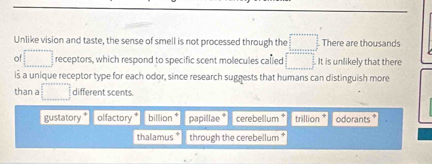 Unlike vision and taste, the sense of smell is not processed through the beginarrayr cm □ cenx+n+a= □ /□    n/2   n/2  □ There are thousands
of beginarrayr an^2+x+a+x=a+a= as/a   a/a   b/a   b/a  b+x+a+x=b^2endarray endarray receptors, which respond to specific scent molecules called beginarrayr area+x+a=x+a  y/2   x/2   y/2  x^x 0 _ +x+a+x+a+x+c+a+a+x=frac  y/2   a/3 endarray.  It is unlikely that there
is a unique receptor type for each odor, since research suggests that humans can distinguish more
than a beginarrayr ax+++++++++ □ = □ /□    8/5   8/5  hline + hline endarray different scents.
gustatory olfactory billion .,. papillae * cerebellum * trillion odorants .
thalamus* through the cerebellum *