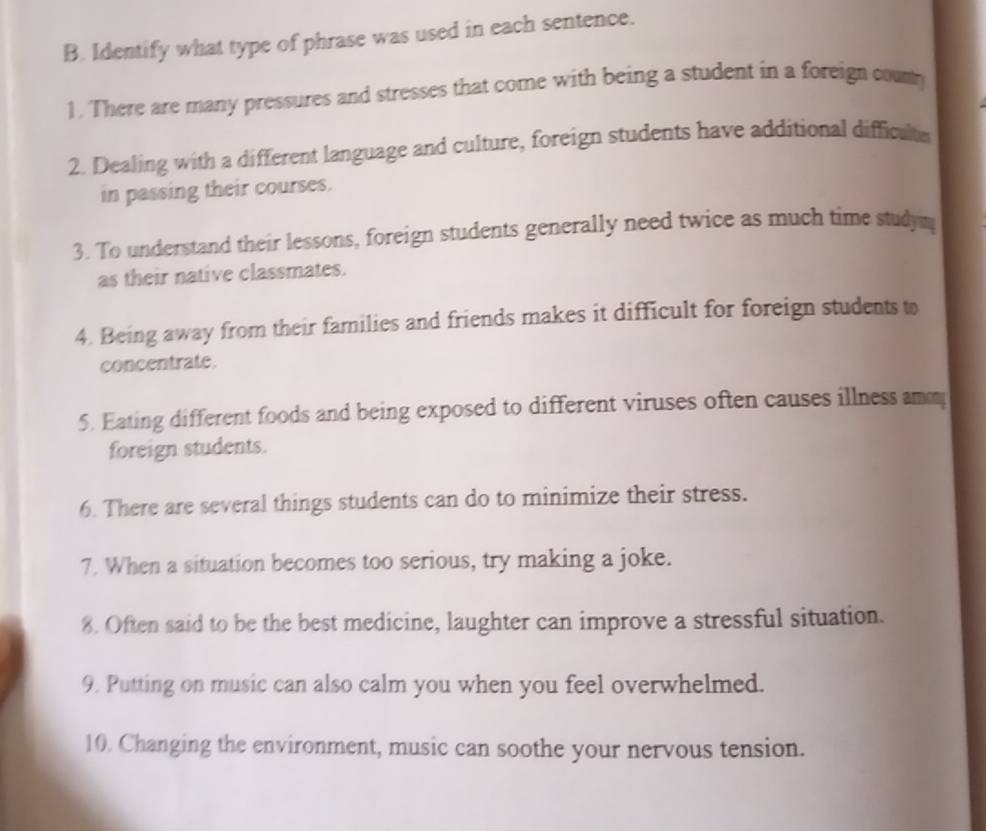 Identify what type of phrase was used in each sentence. 
1. There are many pressures and stresses that come with being a student in a foreign coun 
2. Dealing with a different language and culture, foreign students have additional difficulta 
in passing their courses. 
3. To understand their lessons, foreign students generally need twice as much time studym 
as their native classmates. 
4. Being away from their families and friends makes it difficult for foreign students to 
concentrate. 
5. Eating different foods and being exposed to different viruses often causes illness amm 
foreign students. 
6. There are several things students can do to minimize their stress. 
7. When a situation becomes too serious, try making a joke. 
8. Often said to be the best medicine, laughter can improve a stressful situation. 
9. Putting on music can also calm you when you feel overwhelmed. 
10. Changing the environment, music can soothe your nervous tension.