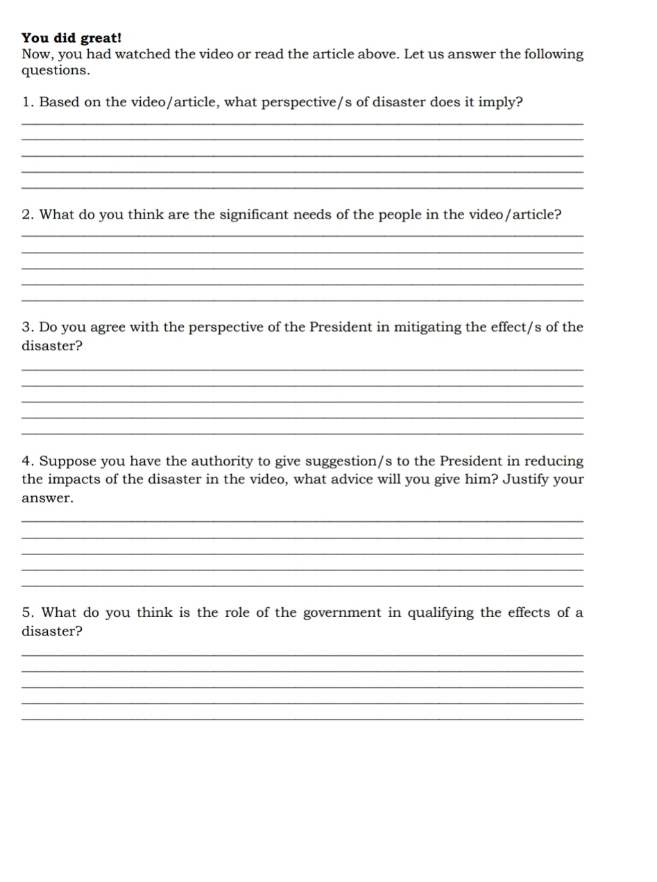 You did great! 
Now, you had watched the video or read the article above. Let us answer the following 
questions. 
1. Based on the video/article, what perspective/s of disaster does it imply? 
_ 
_ 
_ 
_ 
_ 
2. What do you think are the significant needs of the people in the video/article? 
_ 
_ 
_ 
_ 
_ 
3. Do you agree with the perspective of the President in mitigating the effect/s of the 
disaster? 
_ 
_ 
_ 
_ 
_ 
4. Suppose you have the authority to give suggestion/s to the President in reducing 
the impacts of the disaster in the video, what advice will you give him? Justify your 
answer. 
_ 
_ 
_ 
_ 
_ 
5. What do you think is the role of the government in qualifying the effects of a 
disaster? 
_ 
_ 
_ 
_ 
_