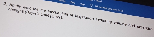 Word 
nenew View Help Tell me what you want to do 
changes (Boyle's Law) (5mks). 
2. Briefly describe the mechanism of inspiration including volume and pressure