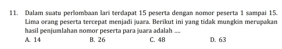 Dalam suatu perlombaan lari terdapat 15 peserta dengan nomor peserta 1 sampai 15.
Lima orang peserta tercepat menjadi juara. Berikut ini yang tidak mungkin merupakan
hasil penjumlahan nomor peserta para juara adalah ....
A. 14 B. 26 C. 48 D. 63