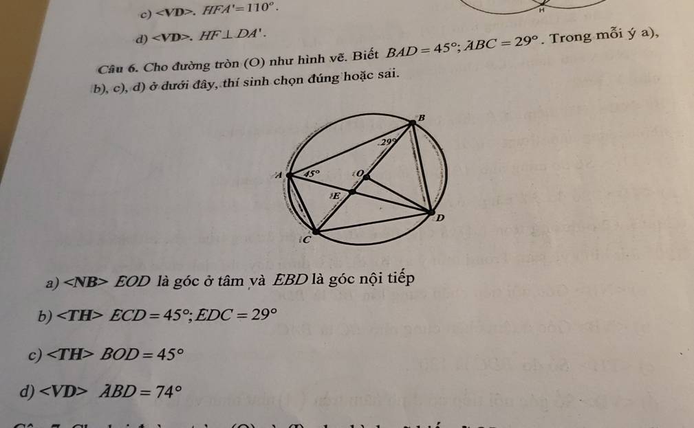 c) .HFA'=110°.
H
d) .HF⊥ DA'.
Câu 6. Cho đường tròn (O) như hình vẽ. Biết BAD=45°;ABC=29°. Trong mỗi ya)
b), c), d) ở đưới đây, thí sinh chọn đúng hoặc sai.
a) EOD là góc ở tâm và EBD là góc nội tiếp
b) ∠ TH>ECD=45°;EDC=29°
c) ∠ TH>BOD=45°
d) ∠ VD>ABD=74°