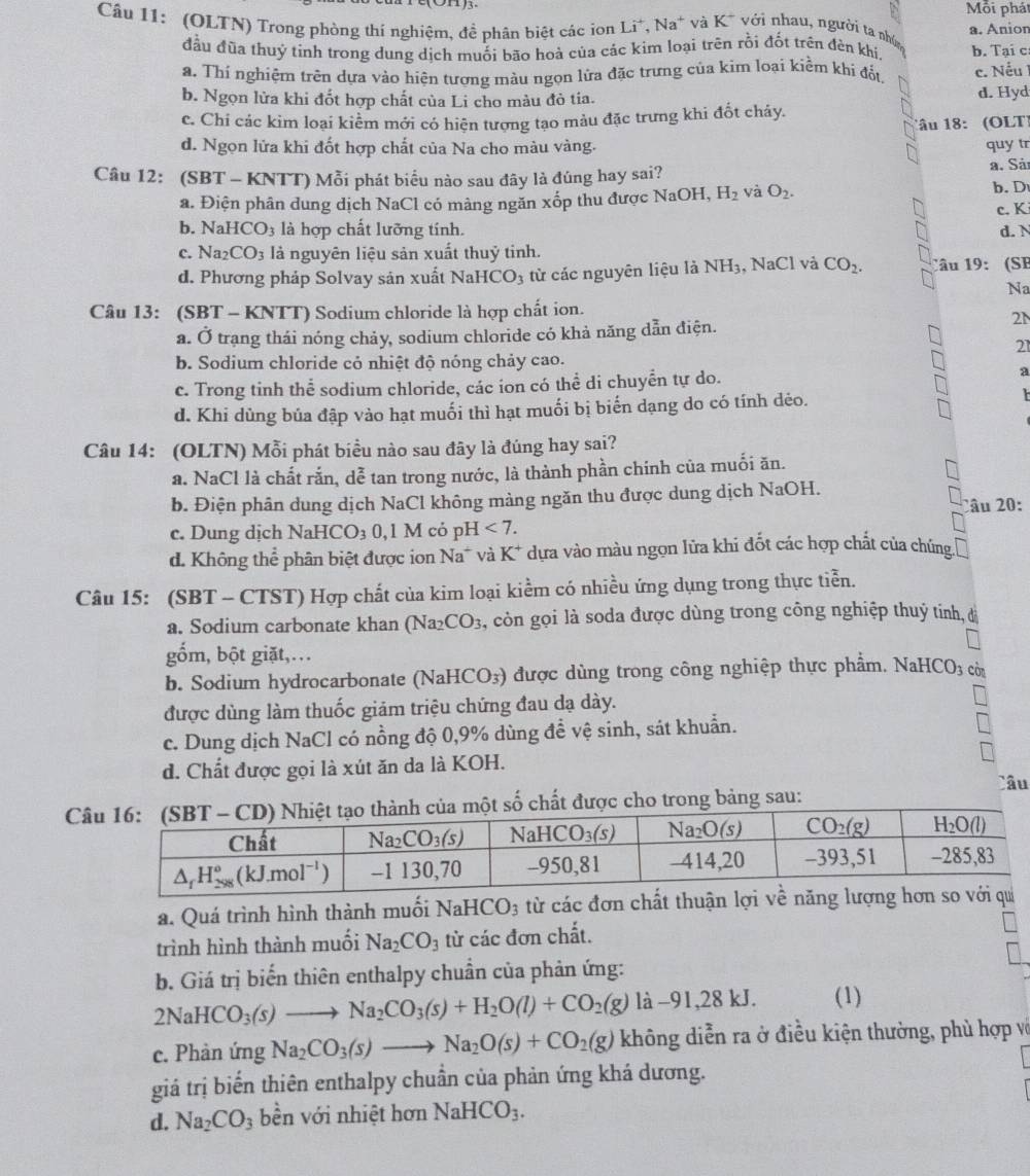 Mỗi phát
Câu 11: (OLTN) Trong phòng thí nghiệm, đề phân biệt các ion Li^+,Na^+ và K^+ với nhau, người ta nhân
đầu đũa thuỷ tinh trong dung dịch muối bão hoả của các kim loại trên rồi đốt trên đên khi. a. Anion b. Tại c
a. Thí nghiệm trên dựa vào hiện tượng màu ngọn lửa đặc trưng của kim loại kiềm khi đất. c. Nếu 1
b. Ngọn lửa khi đốt hợp chất của Li cho màu đỏ tia. d. Hyd
c. Chi các kìm loại kiểm mới có hiện tượng tạo màu đặc trưng khi đốt chảy.
1âu 18: (OLT)
d. Ngọn lửa khi đốt hợp chất của Na cho màu vàng. quy tr
a. Sảt
Câu 12: (SBT - KNTT) Mỗi phát biểu nào sau đây là đúng hay sai? b. D
a. Điện phân dung dịch NaCl có màng ngăn xốp thu được NaOH,H_2 và O_2.
c. K
b. NaHCO_3 là hợp chất lưỡng tính. d. N
c. Na_2CO_3 là nguyên liệu sản xuất thuỷ tinh.
d. Phương pháp Solvay sản xuất I NaHCO_3 từ các nguyên liệu là NH_3 , NaCl và CO_2. Câu 19: (SB
Na
Câu 13: (SBT - KNTT) Sodium chloride là hợp chất ion.
a. Ở trạng thái nóng chảy, sodium chloride có khả năng dẫn điện.
2N
21
b. Sodium chloride cỏ nhiệt độ nóng chảy cao.
c. Trong tinh thể sodium chloride, các ion có thể di chuyển tự do. a
d. Khi dùng bủa đập vào hạt muối thì hạt muối bị biến dạng do có tính dẻo.
Câu 14: (OLTN) Mỗi phát biểu nào sau đây là đúng hay sai?
a. NaCl là chất rắn, dễ tan trong nước, là thành phần chính của muối ăn.
b. Điện phân dung dịch NaCl không màng ngăn thu được dung dịch NaOH Câu 20:
c. Dung dịch NaHCO_30,1M có p H<7.
d. Không thể phân biệt được ion Na* và K^+ * dựa vào màu ngọn lửa khi đốt các hợp chất của chúng
Câu 15: (SBT - CTST) Hợp chất của kim loại kiểm có nhiều ứng dụng trong thực tiển.
a. Sodium carbonate khan (Na2 CO_3 s, còn gọi là soda được dùng trong công nghiệp thuỷ tinh, đ
gốm, bột giặt,…
b. Sodium hydrocarbonate (Na HCO_3) được dùng trong công nghiệp thực phẩm. NaHCO3 cờ
được dùng làm thuốc giảm triệu chứng đau dạ dày.
c. Dung dịch NaCl có nồng độ 0,9% dùng để vệ sinh, sát khuẩn.
d. Chất được gọi là xút ăn da là KOH.
C số chất được cho trong bảng sau: Câu
a. Quá trình hình thành muối NaHCO_3 từ các đơn chất thuận 
trình hình thành muối Na_2CO_3 từ các đơn chất.
b. Giá trị biến thiên enthalpy chuẩn của phản ứng:
2NaHCO_3(s)to Na_2CO_3(s)+H_2O(l)+CO_2(g)la-91,28kJ. (1)
c. Phàn ứng Na_2CO_3(s)to Na_2O(s)+CO_2(g) không diễn ra ở điều kiện thường, phù hợp và
giá trị biến thiên enthalpy chuẩn của phản ứng khá dương.
d. Na_2CO_3 bền với nhiệt hơn NaHCO_3.