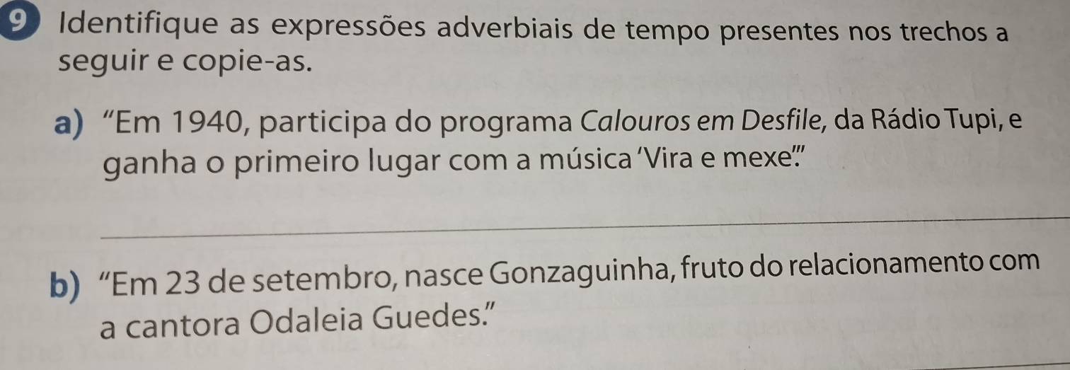 Identifique as expressões adverbiais de tempo presentes nos trechos a 
seguir e copie-as. 
a) “Em 1940, participa do programa Calouros em Desfile, da Rádio Tupi, e 
ganha o primeiro lugar com a música ‘Vira e mexe'' 
_ 
b) “Em 23 de setembro, nasce Gonzaguinha, fruto do relacionamento com 
a cantora Odaleia Guedes.”