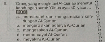 Orang yang mengimani Al-Qur'an menurut
kandungan surah Yūnus ayat 40, yaitu ....
HOTS
a. memahami dan mengamalkan kan-
dungan Al-Qur'an
b. mengerti akan adanya Al-Qur'an
c.mengesakan Al-Qur'an
d. memercayai Al-Qur'an
e、 meyakini Al-Qur'an