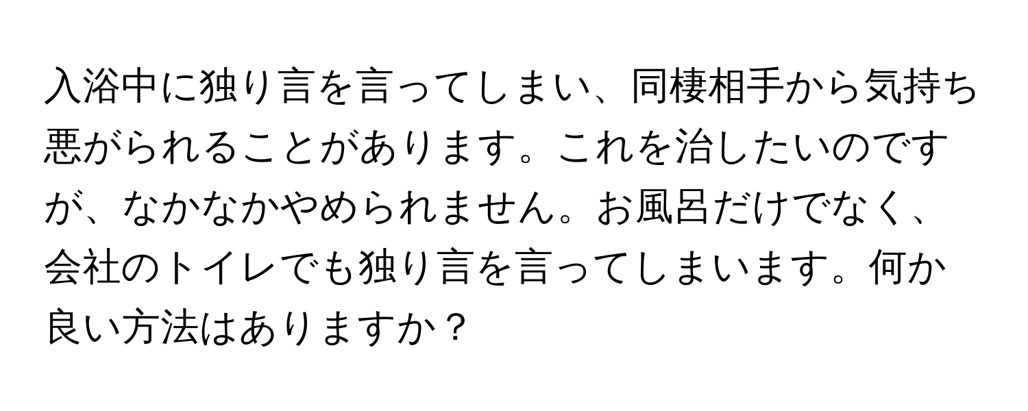 入浴中に独り言を言ってしまい、同棲相手から気持ち悪がられることがあります。これを治したいのですが、なかなかやめられません。お風呂だけでなく、会社のトイレでも独り言を言ってしまいます。何か良い方法はありますか？