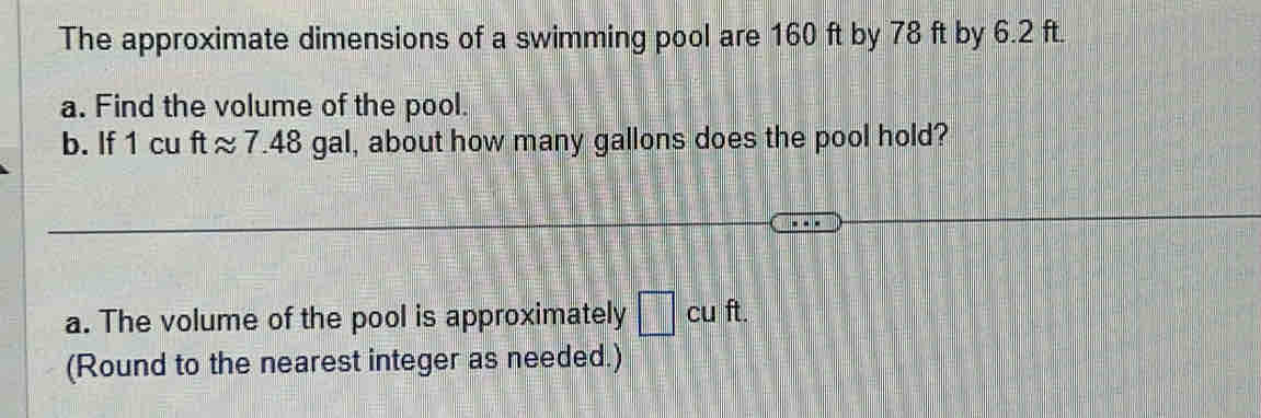 The approximate dimensions of a swimming pool are 160 ft by 78 ft by 6.2 ft. 
a. Find the volume of the pool. 
b. If 1 cu ft ≈ 7.48 gal, about how many gallons does the pool hold? 
a. The volume of the pool is approximately □ cuft. 
(Round to the nearest integer as needed.)