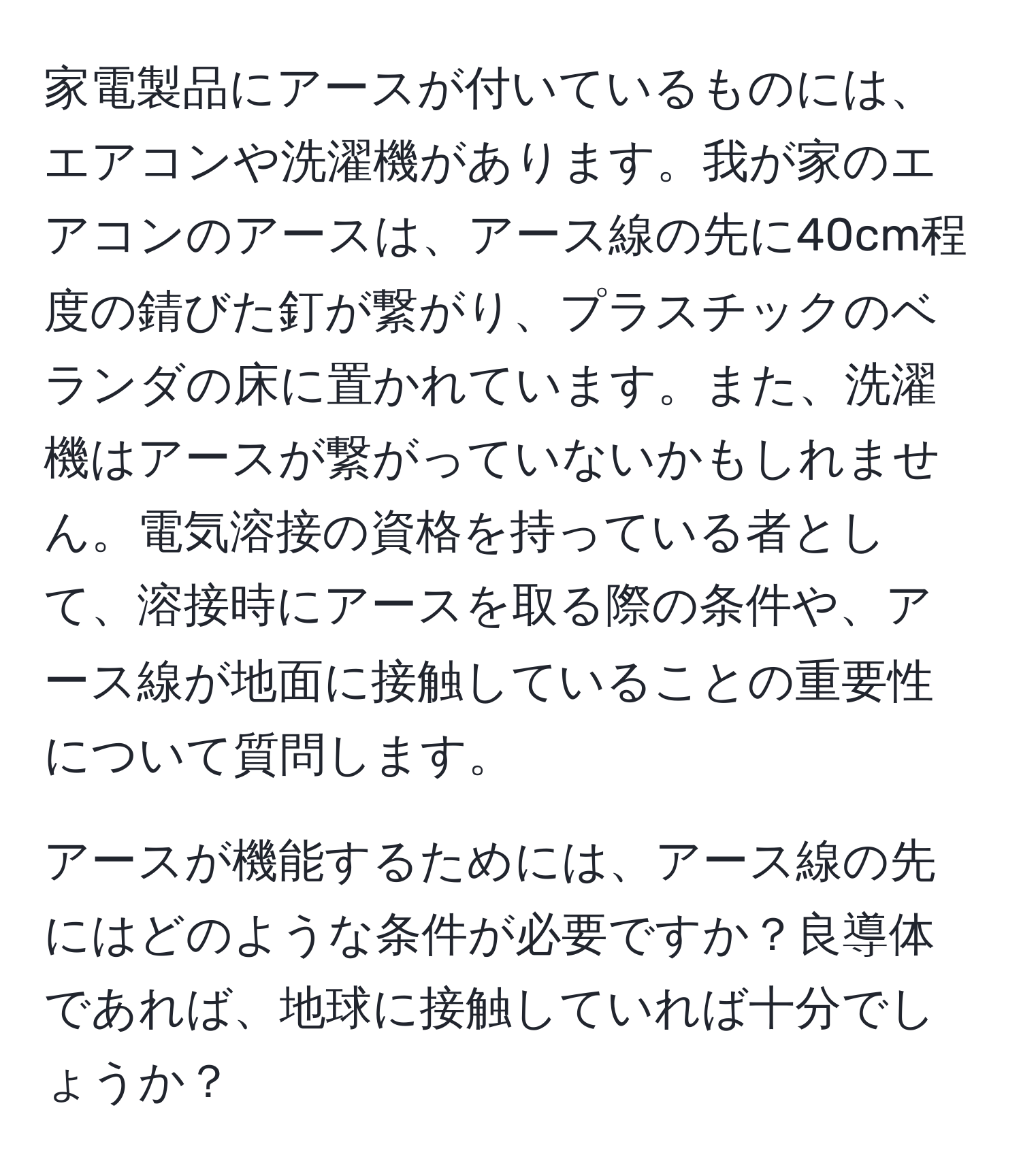 家電製品にアースが付いているものには、エアコンや洗濯機があります。我が家のエアコンのアースは、アース線の先に40cm程度の錆びた釘が繋がり、プラスチックのベランダの床に置かれています。また、洗濯機はアースが繋がっていないかもしれません。電気溶接の資格を持っている者として、溶接時にアースを取る際の条件や、アース線が地面に接触していることの重要性について質問します。

アースが機能するためには、アース線の先にはどのような条件が必要ですか？良導体であれば、地球に接触していれば十分でしょうか？