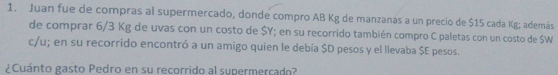 Juan fue de compras al supermercado, donde compro AB Kg de manzanas a un precio de $15 cada Kg; además 
de comprar 6/3 Kg de uvas con un costo de $Y; en su recorrido también compro C paletas con un costo de $W
c/u; en su recorrido encontró a un amigo quien le debía $D pesos y el llevaba $E pesos. 
¿Cuánto gasto Pedro en su recorrido al supermercado?