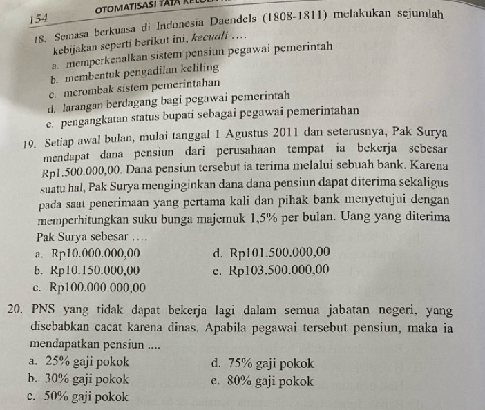 154
18. Semasa berkuasa di Indonesia Daendels (1808-1811) melakukan sejumlah
kebijakan seperti berikut ini, kecuali …
a. memperkenalkan sistem pensiun pegawai pemerintah
b. membentuk pengadilan keliling
c. merombak sistem pemerintahan
d. larangan berdagang bagi pegawai pemerintah
e. pengangkatan status bupati sebagai pegawai pemerintahan
19. Setiap awal bulan, mulai tanggal 1 Agustus 2011 dan seterusnya, Pak Surya
mendapat dana pensiun dari perusahaan tempat ia bekerja sebesar
Rp1.500.000,00. Dana pensiun tersebut ia terima melalui sebuah bank. Karena
suatu hal, Pak Surya menginginkan dana dana pensiun dapat diterima sekaligus
pada saat penerimaan yang pertama kali dan pihak bank menyetujui dengan
memperhitungkan suku bunga majemuk 1,5% per bulan. Uang yang diterima
Pak Surya sebesar …
a. Rp10.000.000,00 d. Rp101.500.000,00
b. Rp10.150.000,00 e. Rp103.500.000,00
c. Rp100.000.000,00
20. PNS yang tidak dapat bekerja lagi dalam semua jabatan negeri, yang
disebabkan cacat karena dinas. Apabila pegawai tersebut pensiun, maka ia
mendapatkan pensiun ....
a. 25% gaji pokok d. 75% gaji pokok
b. 30% gaji pokok e. 80% gaji pokok
c. 50% gaji pokok