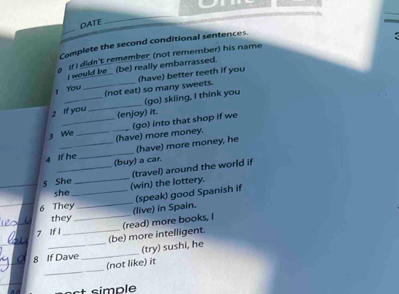 DATE 
_ 
Complete the second conditional sentences. 
< 
If I didn't remember (not remember) his name 
I would be _ (be) really embarrassed. 
_(not eat) so many sweets. (have) better teeth if you 
1 You 
2 If you _(go) skiing, I think you 
(enjoy) it. 
_(go) into that shop if we 
3 We _(have) more money. 
4 If he_ (have) more money, he 
(buy) a car. 
_(travel) around the world if 
5 She _(win) the lottery. 
she 
_(speak) good Spanish if 
6 They _(live) in Spain. 
they 
7 If 1 __(read) more books, I 
(be) more intelligent. 
_ 
8 If Dave _(try) sushi, he 
_ 
(not like) it 
t simple