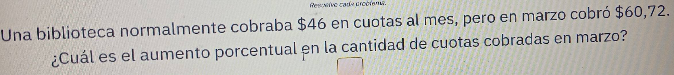 Resuelve cada problema. 
Una biblioteca normalmente cobraba $46 en cuotas al mes, pero en marzo cobró $60,72. 
¿Cuál es el aumento porcentual en la cantidad de cuotas cobradas en marzo?