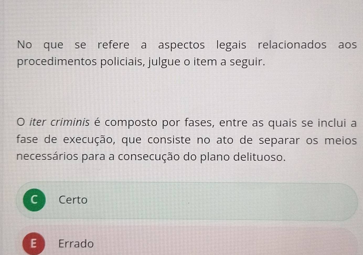 No que se refere a aspectos legais relacionados aos
procedimentos policiais, julgue o item a seguir.
O iter criminis é composto por fases, entre as quais se inclui a
fase de execução, que consiste no ato de separar os meios
necessários para a consecução do plano delituoso.
Certo
E Errado