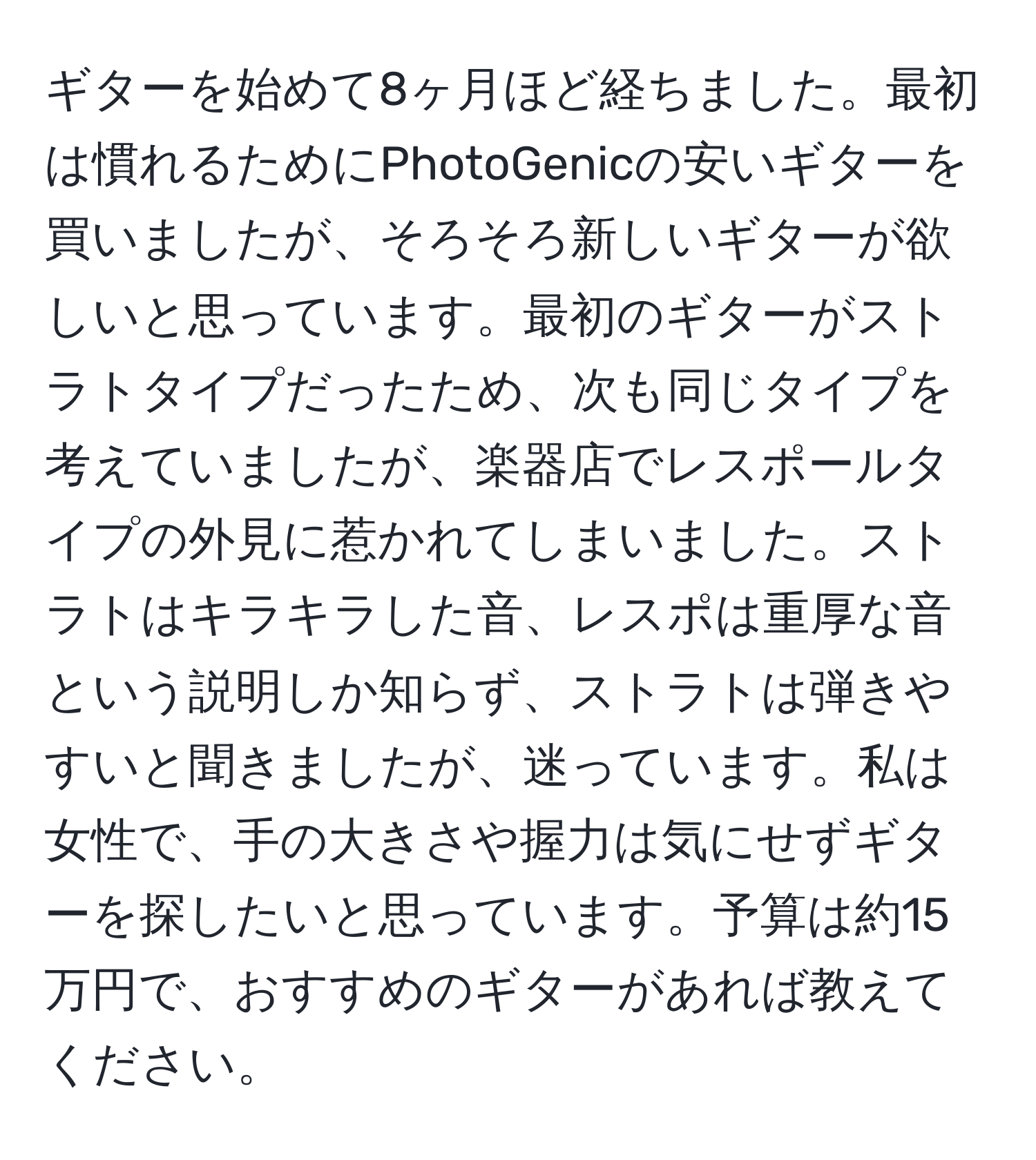 ギターを始めて8ヶ月ほど経ちました。最初は慣れるためにPhotoGenicの安いギターを買いましたが、そろそろ新しいギターが欲しいと思っています。最初のギターがストラトタイプだったため、次も同じタイプを考えていましたが、楽器店でレスポールタイプの外見に惹かれてしまいました。ストラトはキラキラした音、レスポは重厚な音という説明しか知らず、ストラトは弾きやすいと聞きましたが、迷っています。私は女性で、手の大きさや握力は気にせずギターを探したいと思っています。予算は約15万円で、おすすめのギターがあれば教えてください。