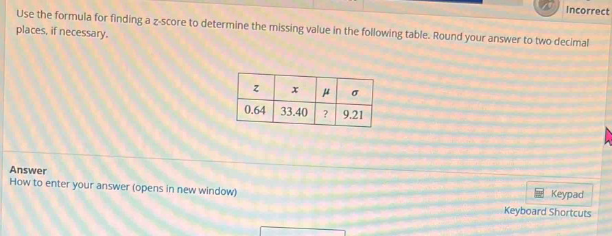 Incorrect 
Use the formula for finding a z-score to determine the missing value in the following table. Round your answer to two decimal 
places, if necessary. 
Answer 
How to enter your answer (opens in new window) Keypad 
Keyboard Shortcuts