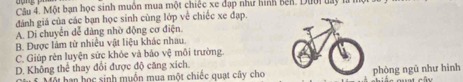 Một bạn học sinh muồn mua một chiếc xe đạp như hình bên. Dười day là h
đánh giá của các bạn học sinh cùng lớp về chiếc xe đạp.
A. Di chuyển dễ dàng nhờ động cơ điện.
B. Được làm từ nhiều vật liệu khác nhau.
C. Giúp rèn luyện sức khỏe và bảo vệ môi trường.
D. Không thể thay đổi được độ căng xích.
Một han học sinh muồn mua một chiếc quạt cây cho phòng ngũ như hình a quat cây