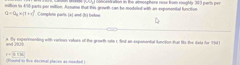 carbón dióxide (CO_2) concentration in the atmosphere rose from roughly 303 parts per
million to 418 parts per million. Assume that this growth can be modeled with an exponential function
Q=Q_0* (1+r)^t. Complete parts (a) and (b) below. 
a. By experimenting with various values of the growth rate r, find an exponential function that fits the data for 1941 
and 2020.
r=0.136
(Round to five decimal places as needed.)