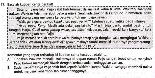 Bacalah kutipan cerita berikut!
Setahun yang lalu, Paijo sakit hati teramat dalam saat ketua RT-nya, Wakiran, membeli
traktor. Wakiran telah merebut pekerjaannya. Sejak ada traktor di kampung Purwodadi, tidak
ada lagi orang yang menyewa kerbaunya untuk membajak sawah.
“Wah, gara-gara traktor, keboku ora payu ya, Mi?” keluhnya suatu ketika pada istrìnya.
“Yo ra popo, Kang. Masih ada pekerjaan lain to? Masih bisa bantu ambil pasir untuk
Juragan Harjo. Gusti mesti paring welds, ord bàkal kelaparan. Jalan rezeki kan banyak..." kata
Sumi menenangkan hati Paijo.
Paijo merasa sedikit terhibur walau hatinya tetap saja dongkol saat mengingat Wakiran.
Betapa tidak. Wakiran sering lewat di depan rumahnya sambil menaiki traktornya yang meraung-
raung. Rasanya seperti hendak memecahkan telinga Paijo.
Komentar yang tepat terhadap isi kutipan cerita tersebut adalah ...
A. Tindakan Wakiran menaiki traktornya di depan rumah Paijo sangat tepat untuk menyindir
Paijo bahwa membajak sawah dengan kerbau sudah ketinggalan zaman.
B. Sudah sepantasnya Paijo sakit hati kepada Wakiran karena Wakiran sengaja membeli traktor
untuk merusak keharmonisan rumah tangganya.