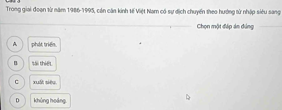 Cau 3
Trong giai đoạn từ năm 1986 - 1995, cán cân kinh tế Việt Nam có sự dịch chuyến theo hướng từ nhập siêu sang
Chọn một đáp án đúng
A phát triển.
B tái thiết.
C xuất siêu.
D khủng hoáng.