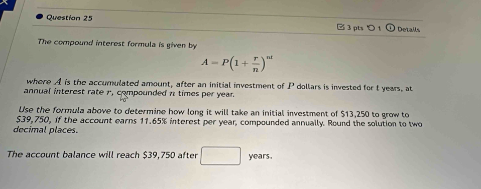 つ 1 Details 
The compound interest formula is given by
A=P(1+ r/n )^nt
where A is the accumulated amount, after an initial investment of P dollars is invested for t years, at 
annual interest rate 1, compounded n times per year. 
Use the formula above to determine how long it will take an initial investment of $13,250 to grow to
$39,750, if the account earns 11.65% interest per year, compounded annually. Round the solution to two 
decimal places. 
The account balance will reach $39,750 after years.