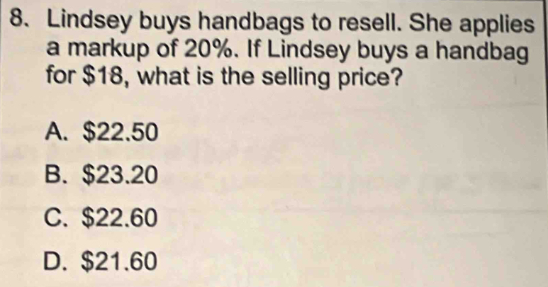 Lindsey buys handbags to resell. She applies
a markup of 20%. If Lindsey buys a handbag
for $18, what is the selling price?
A. $22.50
B. $23.20
C. $22.60
D. $21.60