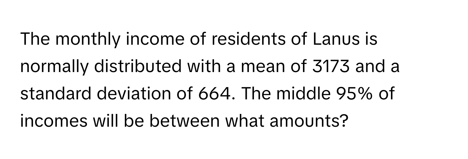 The monthly income of residents of Lanus is normally distributed with a mean of 3173 and a standard deviation of 664. The middle 95% of incomes will be between what amounts?