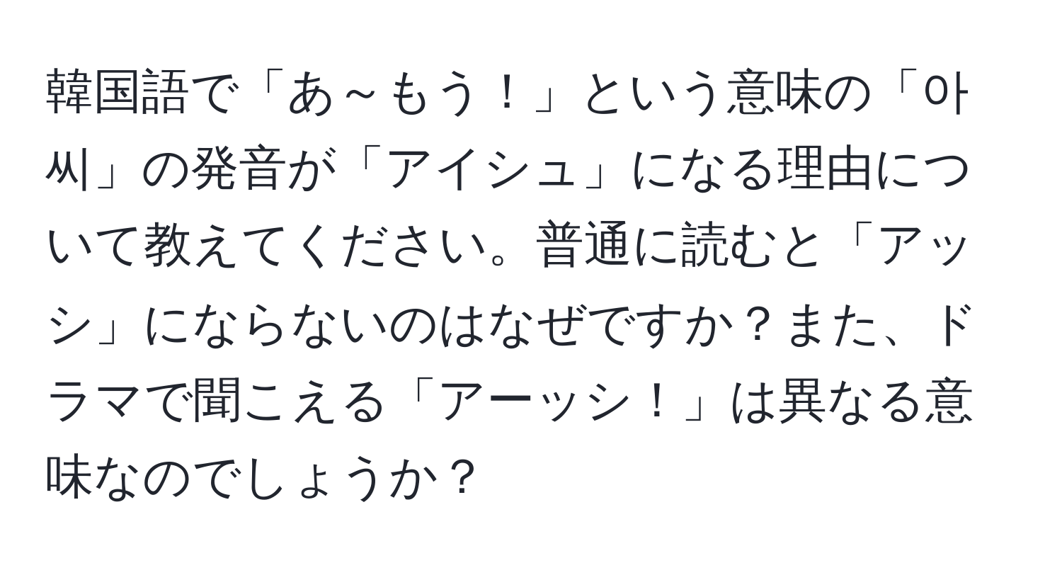 韓国語で「あ～もう！」という意味の「아씨」の発音が「アイシュ」になる理由について教えてください。普通に読むと「アッシ」にならないのはなぜですか？また、ドラマで聞こえる「アーッシ！」は異なる意味なのでしょうか？