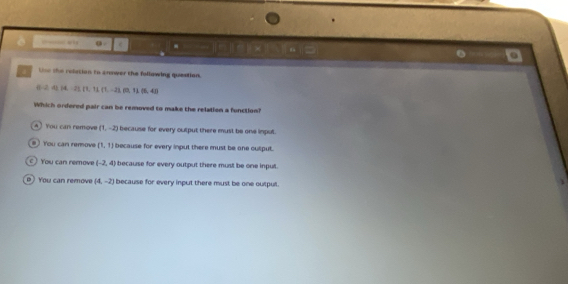 a: e -
Une the reletion to cnower the follawing question.
α 2, 41, 14, 21, 11, 11, -21, 002, 00, 11, 0
Which ordered pair can be removed to make the relation a function?
A You can remov (1,-2) because for every output there must be one inpul.
# ) You can remove (1,1) because for every input there must be one culput.
c You can remove (-2,4) because for every output there must be one inpult.
o You can remove (4,-2) because for every input there must be one output.