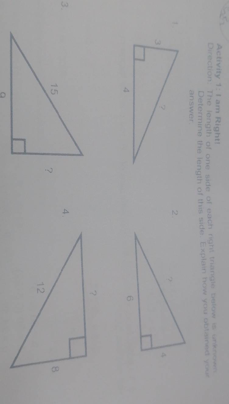 Activity 1:1 am Right! 
Direction: The length of one side of each right triangle below is unknown 
Determine the length of this side. Explain how you obtained your 
answer. 
1. 
2. 
3. 
4.