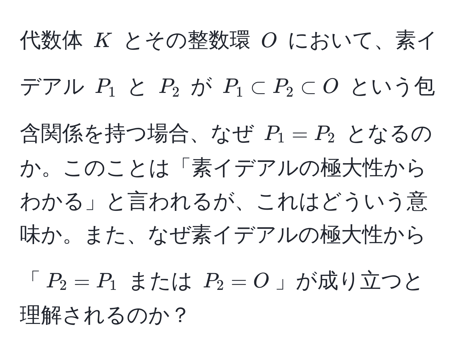 代数体 $K$ とその整数環 $O$ において、素イデアル $P_1$ と $P_2$ が $P_1 ⊂ P_2 ⊂ O$ という包含関係を持つ場合、なぜ $P_1 = P_2$ となるのか。このことは「素イデアルの極大性からわかる」と言われるが、これはどういう意味か。また、なぜ素イデアルの極大性から「$P_2 = P_1$ または $P_2 = O$」が成り立つと理解されるのか？