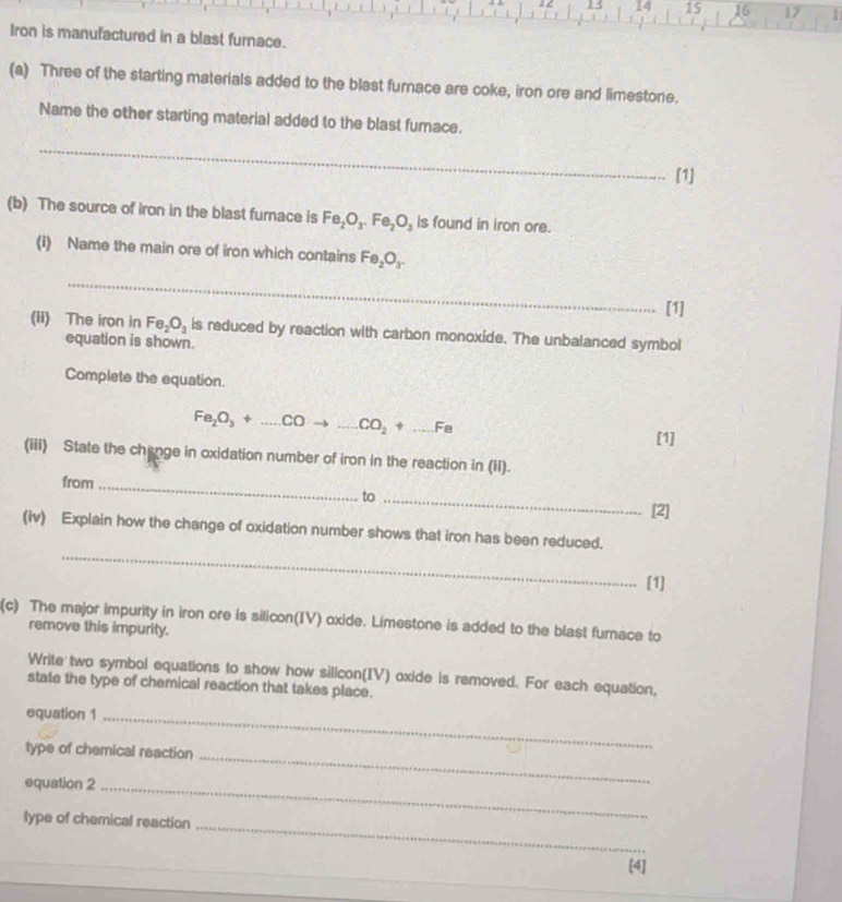 13 14 15 16 17 
Iron is manufactured in a blast furnace. 
(a) Three of the starting materials added to the blast furnace are coke, iron ore and limestone. 
Name the other starting material added to the blast furnace. 
_ 
[1] 
(b) The source of iron in the blast furace is Fe_2O_3.Fe_2O_3 is found in iron ore. 
(i) Name the main ore of iron which contains Fe_2O_3. 
_ 
[1] 
(ii) The iron in Fe_2O_3 is reduced by reaction with carbon monoxide. The unbalanced symbol 
equation is shown. 
Complete the equation.
Fe_2O_3+...COto ...CO_2+...Fe _ 
[1] 
(iii) State the chinge in oxidation number of iron in the reaction in (iI). 
from 
_ 
to_ 
[2] 
_ 
(iv) Explain how the change of oxidation number shows that iron has been reduced. 
[1] 
(c) The major impurity in iron ore is silicon(IV) oxide. Limestone is added to the blast furnace to 
remove this impurity. 
Write two symbol equations to show how silicon(IV) oxide is removed. For each equation, 
state the type of chemical reaction that takes place. 
equation 1_ 
_ 
type of chemical reaction 
equation 2_ 
type of chemical reaction 
_ 
[4]