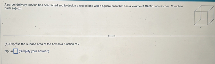 A parcel delivery service has contracted you to design a closed box with a square base that has a volume of 10,000 cubic inches. Complete 
parts (a)- (d). 
(a) Express the surface area of the box as a function of x.
S(x)=□ (Simplify your answer.)