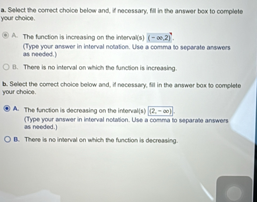 Select the correct choice below and, if necessary, fill in the answer box to complete
your choice.
A. The function is increasing on the interval(s) (-∈fty ,2). 
(Type your answer in interval notation. Use a comma to separate answers
as needed.)
B. There is no interval on which the function is increasing.
b. Select the correct choice below and, if necessary, fill in the answer box to complete
your choice.
A. The function is decreasing on the interval(s) (2,-∈fty ). 
(Type your answer in interval notation. Use a comma to separate answers
as needed.)
B. There is no interval on which the function is decreasing.