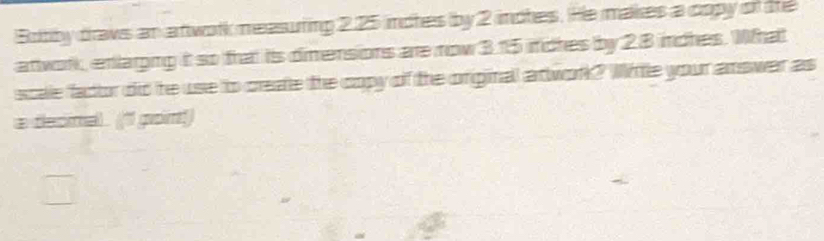 Botby draws an anwork measuting 2.25 inches by 2 inches. He makes a copy of the 
attwork, enlarging it so trat its dimensions are now 3.15 inches by 28 inches. Whal 
scale factor did he use to create the copy of the original ariwork? Witle your answer as 
a decmal. ("1 pon!)