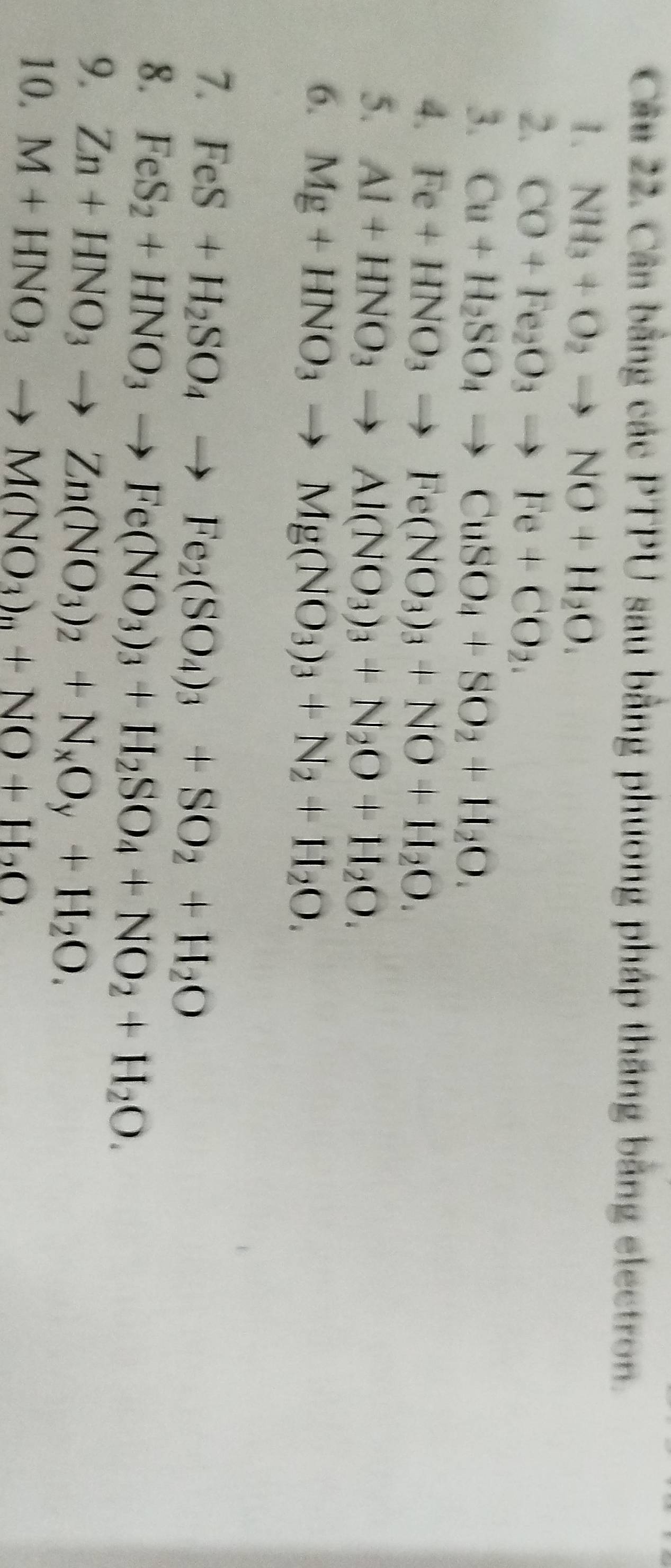 Cân bằng các PTPU sau bằng phương pháp thăng bằng electron. 
1. NH_3+O_2to NO+H_2O. 
2. CO+Fe_2O_3to Fe+CO_2. 
3. Cu+H_2SO_4to CuSO_4+SO_2+H_2O. 
4. Fe+HNO_3to Fe(NO_3)_3+NO+H_2O. 
5. Al+HNO_3to Al(NO_3)_3+N_2O+H_2O. 
6. Mg+HNO_3to Mg(NO_3)_3+N_2+H_2O. 
7. FeS+H_2SO_4to Fe_2(SO_4)_3+SO_2+H_2O
8. FeS_2+HNO_3to Fe(NO_3)_3+H_2SO_4+NO_2+H_2O. 
9. Zn+HNO_3to Zn(NO_3)_2+N_xO_y+H_2O. 
10. M+HNO_3to M(NO_3)_n+NO+H_2O