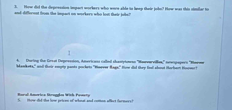 How did the depression impact workers who were able to keep their jobs? How was this similar to 
and different from the impact on workers who lost their jobs? 
4. During the Great Depression, Americans called shantytowns "Hoovervilles," newspapers "Hoover 
blankets," and their empty pants pockets "Hoover flags." How did they feel about Herbert Hoover? 
Rural America Struggles With Poverty 
5. How did the low prices of wheat and cotton affect farmers?