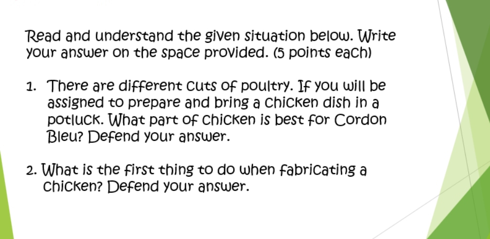 Read and understand the given situation below. Write 
your answer on the space provided. (5 points each) 
1. There are different cuts of poultry. If you will be 
assigned to prepare and bring a chicken dish in a 
potluck. What part of chicken is best for Cordon 
Bleu? Defend your answer. 
2. What is the first thing to do when fabricating a 
chicken? Defend your answer.