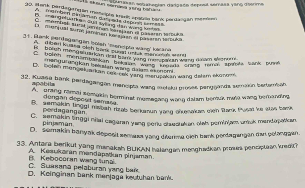 segunakan sebahagian daripada deposit semasa yang diterima
Liptā akaun semasa yang baharu
30. Bank perdagangan mencipta kredit apabila bank perdangan member
A. memberi pinjaman daripada deposit semasa
B. mengeluarkan duit syiling dan wang kertas.
C. membeli surat jaminan kerajaan di pasaran terbuka
D. menjual surat jaminan kerajaan di pasaran terbuka.
31. Bank perdagangan boleh 'mencipta wang’ kerana
A diberi kuasa oleh bank pusat untuk mencetak wang.
B. boleh mengeluarkan draf bank yang merupakan wang dalam ekonomi
C. boleh menambahkan bekalan wang kepada orang ramai apabila bank pusa
mengurangkan bekalan wang dalam ekonomi.
D. boleh mengeluarkan cek-cek yang merupakan wang dalam ekonomi
32. Kuasa bank perdagangan mencipta wang melalui proses pengganda semakin bertambah apabila
A. orang ramai semakin berminat memegang wanq dalam bentuk mata wang berbanding
dengan deposit semasa.
B. semakin tinggi nisbah rizab berkanun yanq dikenakan oleh Bank Pusat ke atas bank
perdagangan.
C. semakin tinggi nilai cagaran yang perlu disediakan oleh peminjam untuk mendapatkan
pinjaman.
D. semakin banyak deposit semasa yang diterima oleh bank perdagangan dari pelanggan
33. Antara berikut yang manakah BUKAN halangan menghadkan proses penciptaan kredit?
A. Kesukaran mendapatkan pinjaman.
B. Kebocoran wang tunai.
C. Suasana pelaburan yang baik.
D. Keinginan bank menjaga keutuhan bank.